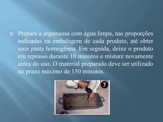    Prepare a argamassa com água limpa, nas proporções
    indicadas na embalagem de cada produto, até obter
    uma pasta homogênea. Em seguida, deixe o produto
    em repouso durante 10 minutos e misture novamente
    antes do uso. O material preparado deve ser utilizado
    no prazo máximo de 150 minutos.
 