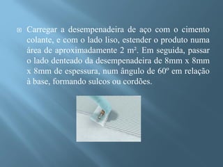    Carregar a desempenadeira de aço com o cimento
    colante, e com o lado liso, estender o produto numa
    área de aproximadamente 2 m². Em seguida, passar
    o lado denteado da desempenadeira de 8mm x 8mm
    x 8mm de espessura, num ângulo de 60º em relação
    à base, formando sulcos ou cordões.
 