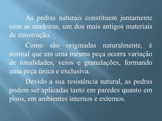 As pedras naturais constituem juntamente
com as madeiras, um dos mais antigos materiais
de construção.
      Como são originadas naturalmente, é
normal que em uma mesma peça ocorra variação
de tonalidades, veios e granulações, formando
uma peça única e exclusiva.
      Devido a sua resistência natural, as pedras
podem ser aplicadas tanto em paredes quanto em
pisos, em ambientes internos e externos.
 