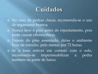    No caso de pedras claras, recomenda-se o uso
    de argamassa branca;
   Nunca lave o piso antes do rejuntamento, pois
    pode causar eflorescência.
   Depois do piso assentado, deixe o ambiente
    livre de trânsito, pelo menos por 72 horas.
   Se a base estiver em contato com o solo,
    recomenda-se       impermeabilizar    a    pedra
    também na parte de baixo.
 