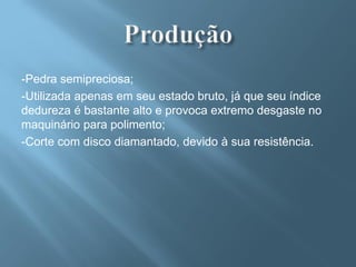 -Pedra semipreciosa;
-Utilizada apenas em seu estado bruto, já que seu índice
dedureza é bastante alto e provoca extremo desgaste no
maquinário para polimento;
-Corte com disco diamantado, devido à sua resistência.
 