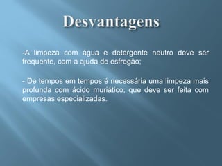 -A limpeza com água e detergente neutro deve ser
frequente, com a ajuda de esfregão;

- De tempos em tempos é necessária uma limpeza mais
profunda com ácido muriático, que deve ser feita com
empresas especializadas.
 