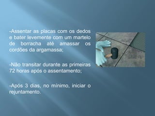 -Assentar as placas com os dedos
e bater levemente com um martelo
de borracha até amassar os
cordões da argamassa;

-Não transitar durante as primeiras
72 horas após o assentamento;

-Após 3 dias, no mínimo, iniciar o
rejuntamento.
 