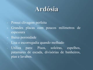 - Possui clivagem perfeita
- Grandes placas com poucos milímetros de
  espessura
- Baixa porosidade
- Lisa e escorregadia quando molhado

- Utiliza   para: Pisos, soleiras, espelhos,
  patamares de escada, divisórias de banheiros,
  pias e lavabos.
 