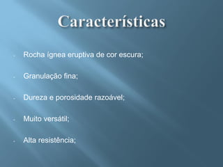 -   Rocha ígnea eruptiva de cor escura;

-   Granulação fina;

-   Dureza e porosidade razoável;

-   Muito versátil;

-   Alta resistência;
 