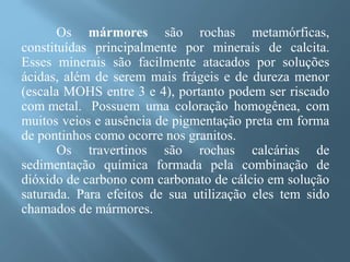 Os mármores são rochas metamórficas,
constituídas principalmente por minerais de calcita.
Esses minerais são facilmente atacados por soluções
ácidas, além de serem mais frágeis e de dureza menor
(escala MOHS entre 3 e 4), portanto podem ser riscado
com metal. Possuem uma coloração homogênea, com
muitos veios e ausência de pigmentação preta em forma
de pontinhos como ocorre nos granitos.
       Os travertinos são rochas calcárias de
sedimentação química formada pela combinação de
dióxido de carbono com carbonato de cálcio em solução
saturada. Para efeitos de sua utilização eles tem sido
chamados de mármores.
 