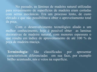 No passado, as lâminas de madeira natural utilizadas
para revestimento de superfícies de madeira eram cortadas
com serras mecânicas. Era um processo lento, de custo
elevado e que não possibilitava obter o aproveitamento total
da peça.
      Com o desenvolvimento tecnológico aliado a um
melhor conhecimento, hoje é possível obter as laminas
decorativas de madeira natural, com menores espessura o
que resulta em índice de aproveitamento de até 100 % da
peça de madeira maciça.

 Terminologia: São classificadas por apresentar
 características diferenciadas em sua face, por exemplo
 brilho acentuado, nós e veios na superfície.
 