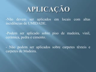 -Não devem ser aplicados em locais com altas
incidências de UMIDADE.

-Podem ser aplicado sobre piso de madeira, vinil,
cerâmica, pedra e cimento.

- Não podem ser aplicados sobre carpetes têxteis e
carpetes de Madeira.
 