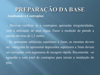 Analisando o Contrapiso:

- Deve-se verificar se o contrapiso apresenta irregularidades,
com a utilização de uma régua. Fazer a medição de parede a
parede em tiras de 1,5 metro.
- Se apresentar saliências superiores a 3mm, as mesmas devem
ser corrigidas.Se apresentar depressões superiores a 3mm devem
ser corrigidas com argamassa de secagem rápida. Recomenda -se
aguardar a cura total do contrapiso para iniciar a instalação do
piso.
 