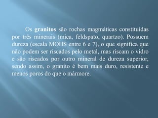 Os granitos são rochas magmáticas constituídas
por três minerais (mica, feldspato, quartzo). Possuem
dureza (escala MOHS entre 6 e 7), o que significa que
não podem ser riscados pelo metal, mas riscam o vidro
e são riscados por outro mineral de dureza superior,
sendo assim, o granito é bem mais duro, resistente e
menos poros do que o mármore.
 