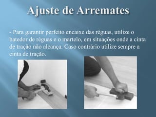 - Para garantir perfeito encaixe das réguas, utilize o
batedor de réguas e o martelo, em situações onde a cinta
de tração não alcança. Caso contrário utilize sempre a
cinta de tração.
 