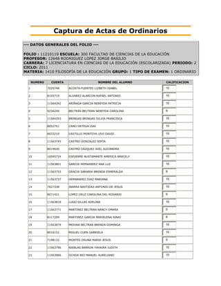 Captura de Actas de Ordinarios
--- DATOS GENERALES DEL FOLIO ---

FOLIO : 11210119 ESCUELA: 300 FACULTAD DE CIENCIAS DE LA EDUCACIÓN
PROFESOR: 12648 RODRIGUEZ LOPEZ JORGE BASILIO
CARRERA: 7 LICENCIATURA EN CIENCIAS DE LA EDUCACIÓN (ESCOLARIZADA) PERIODO: 2
CICLO: 2011
MATERIA: 1410 FILOSOFÍA DE LA EDUCACIÓN GRUPO: 1 TIPO DE EXAMEN: 1 ORDINARIO

      NUMERO     CUENTA                      NOMBRE DEL ALUMNO   CALIFICACION

  1            7029748    ACOSTA FUENTES LIZBETH ISABEL          10

  2            8105715    ALVAREZ ALARCON RAFAEL ANTONIO         10

  3            11564342   ARIÑAGA GARCIA NEREYDA PATRICIA        10

  4            9236244    BELTRAN BELTRAN NEREYDA CAROLINA       9

  5            11564393   BRINGAS BRINGAS SILVIA FRANCISCA       10

  6            8052751    CANO ORTEGA ISAI                       10

  7            6033210    CASTILLO MONTOYA LEVI DAVID            10

  8            11563745   CASTRO GONZALEZ SOFIA                  10

  9            8019630    CASTRO VÁZQUEZ AXEL ALEJANDRA          10

  10           10045724   ESEVERRE BUSTAMANTE AMERICA ARACELY    10

  11           11563801   GARCIA HERNANDEZ ANA LUZ               10

  12           11563753   GRACIA SARABIA BRENDA ESMERALDA        9

  13           11563737   HERNANDEZ DIAZ MARIANA                 10

  14           7027338    IBARRA BASTIDAS ANTONIO DE JESUS       10

  15           8071421    LOPEZ CRUZ CAROLINA DEL ROSARIO        9

  16           11563818   LUGO SILLAS ADELINA                    10

  17           11563771   MARTINEZ BELTRAN NANCY OMARA           0

  18           8117209    MARTINEZ GARCIA MARIELENA SINAI        8

  19           11563974   MEDINA BELTRAN BRENDA DOMINGA          10

  20           8016151    MIGUEL CUEN GABRIELA                   10

  21           7198132    MONTES OSUNA MARIA JESUS               0

  22           11563796   NIEBLAS BARRON YAHAIRA JUDITH          10

  23           11563966   OCHOA BIO MANUEL AURELIANO             10
 