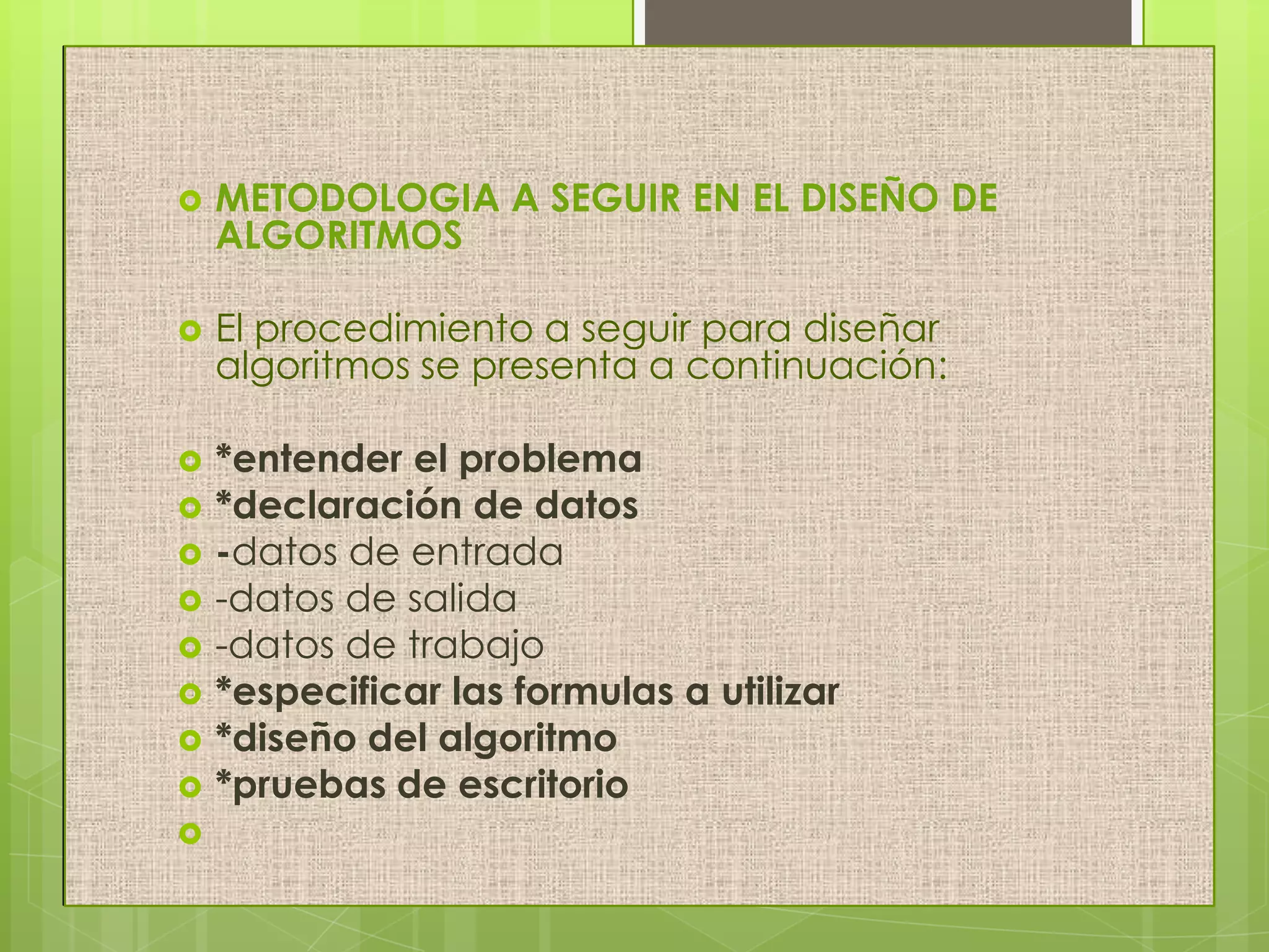  METODOLOGIA A SEGUIR EN EL DISEÑO DE
ALGORITMOS
 El procedimiento a seguir para diseñar
algoritmos se presenta a continuación:
 *entender el problema
 *declaración de datos
 -datos de entrada
 -datos de salida
 -datos de trabajo
 *especificar las formulas a utilizar
 *diseño del algoritmo
 *pruebas de escritorio

 