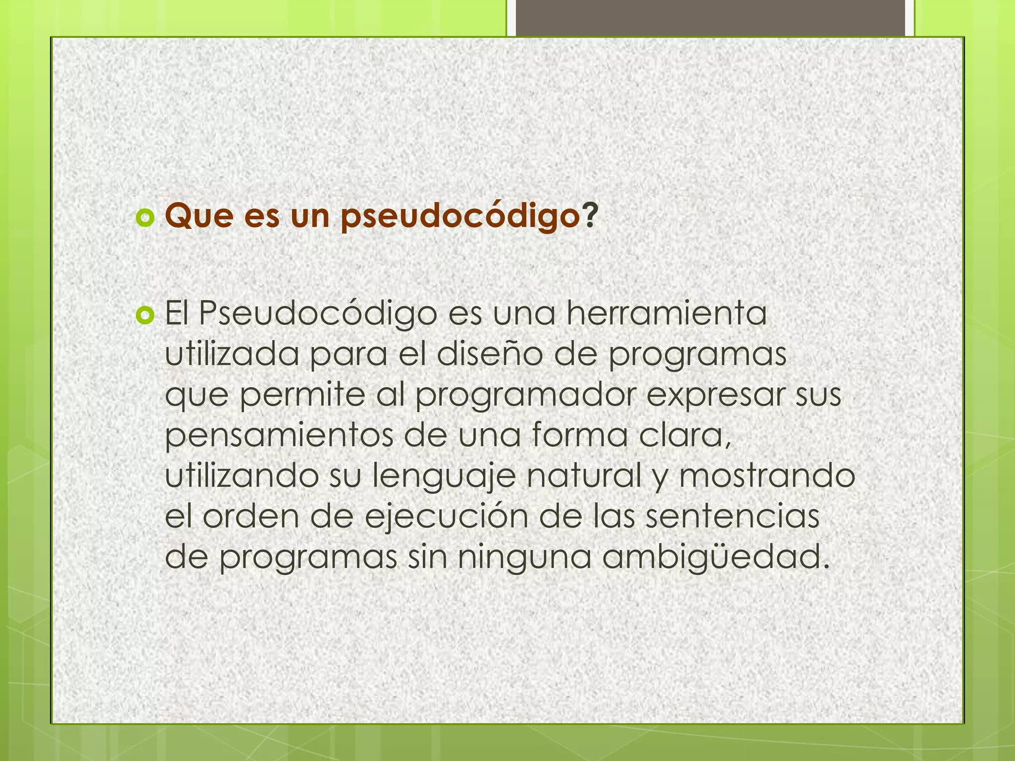  Que es un pseudocódigo?
 El Pseudocódigo es una herramienta
utilizada para el diseño de programas
que permite al programador expresar sus
pensamientos de una forma clara,
utilizando su lenguaje natural y mostrando
el orden de ejecución de las sentencias
de programas sin ninguna ambigüedad.
 
