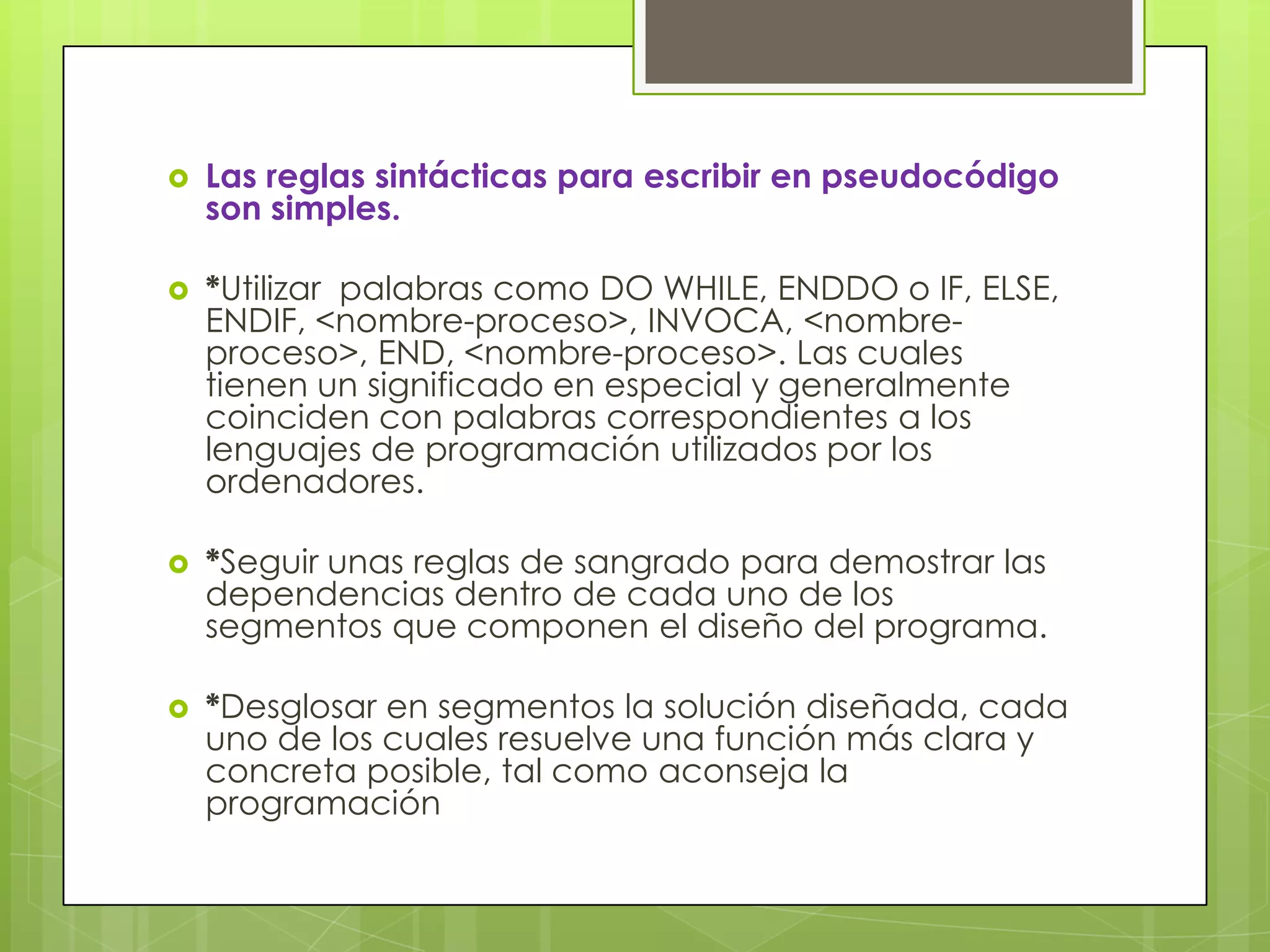  Las reglas sintácticas para escribir en pseudocódigo
son simples.
 *Utilizar palabras como DO WHILE, ENDDO o IF, ELSE,
ENDIF, <nombre-proceso>, INVOCA, <nombre-
proceso>, END, <nombre-proceso>. Las cuales
tienen un significado en especial y generalmente
coinciden con palabras correspondientes a los
lenguajes de programación utilizados por los
ordenadores.
 *Seguir unas reglas de sangrado para demostrar las
dependencias dentro de cada uno de los
segmentos que componen el diseño del programa.
 *Desglosar en segmentos la solución diseñada, cada
uno de los cuales resuelve una función más clara y
concreta posible, tal como aconseja la
programación
 