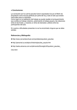 ● Conclusiones:
La conclusión por la cual los jesuitas fueron expulsados fue por el Motín de
Esquilache como excusa perfecta por parte del rey y todo el odio que existía
hacia ellos para su expulsión.
Como logro en la realización del trabajo se puede resaltar el enriquecimiento
que conlleva el trabajo colectivo, potenciando el trabajo grupal y las relaciones
entre el alumnado, y creando un clima de bienestar y afecto entre los
participantes del aula.
En cuanto a dificultades presentes no se ha encontrado ninguna que se deba
señalar.
Referencias y Bibliografía:
►http://www.cervantesvirtual.com/portales/expulsion_jesuitas
►http://personal.us.es/alporu/historia/jesuitas_expuls.htm
►http://webs.advance.com.ar/pfernando/DocsIglLA/Expulsion_jesuitas_
intro.html
 