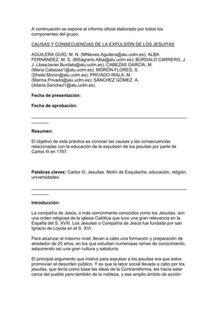 A continuación se expone el informe oficial elaborado por todos los
componentes del grupo.
CAUSAS Y CONSECUENCIAS DE LA EXPULSIÓN DE LOS JESUITAS
AGUILERA GUÍO, M. N. (MNieves.Aguilera@alu.uclm.es); ALBA
FERNÁNDEZ, M. S. (MSagrario.Alba@alu.uclm.es); BÚRDALO CARRERO, J.
J. (JoseJavier.Burdalo@alu.uclm.es); CABEZAS GARCÍA, M.
(Maria.Cabezas1@alu.uclm.es); MORÓN FLORES, S.
(Sheila.Moron@alu.uclm.es); PRIVADO IRALA, M.
(Marina.Privado@alu.uclm.es); SÁNCHEZ GÓMEZ, A.
(Aitana.Sanchez1@alu.uclm.es).
Fecha de presentación:
Fecha de aprobación:
_______________________________________________________________
_______
Resumen:
El objetivo de esta práctica es conocer las causas y las consecuencias
relacionadas con la educación de la expulsión de los jesuitas por parte de
Carlos III en 1767.
Palabras claves: Carlos III, Jesuitas, Motín de Esquilache, educación, religión,
universidades.
_______________________________________________________________
_______
Introducción:
La compañía de Jesús, o más comúnmente conocidos como los Jesuitas, son
una orden religiosa de la iglesia Católica que tuvo una gran relevancia en la
España del S. XVIII. Los Jesuitas o Compañía de Jesús fue fundada por san
Ignacio de Loyola en el S. XVI.
Para alcanzar el máximo nivel, llevan a cabo una formación y preparación de
alrededor de 20 años, en los que estudian numerosas ramas de conocimiento,
adquiriendo así una gran cultura y sabiduría.
El principal argumento que motivó para expulsar a los jesuitas era que estos
promovían el desorden público. Y es que la labor social llevada a cabo por los
jesuitas, que tenía como base las ideas de la Contrarreforma, les hacía estar
cerca del pueblo pero también de la nobleza, y ese amplio ámbito de acción
 