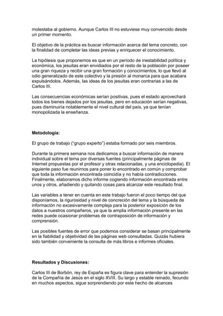 molestaba al gobierno. Aunque Carlos III no estuviese muy convencido desde
un primer momento.
El objetivo de la práctica es buscar información acerca del tema concreto, con
la finalidad de completar las ideas previas y enriquecer el conocimiento.
La hipótesis que proponemos es que en un período de inestabilidad política y
económica, los jesuitas eran envidiados por el resto de la población por poseer
una gran riqueza y recibir una gran formación y conocimientos, lo que llevó al
odio generalizado de este colectivo y la presión al monarca para que acabara
expulsándolos. Además, las ideas de los jesuitas eran contrarias a las de
Carlos III.
Las consecuencias económicas serían positivas, pues el estado aprovechará
todos los bienes dejados por los jesuitas, pero en educación serían negativas,
pues disminuiría notablemente el nivel cultural del país, ya que tenían
monopolizada la enseñanza.
Metodología:
El grupo de trabajo (“grupo experto”) estaba formado por seis miembros.
Durante la primera semana nos dedicamos a buscar información de manera
individual sobre el tema por diversas fuentes (principalmente páginas de
Internet propuestas por el profesor y otras relacionadas, y una enciclopedia). El
siguiente paso fue reunirnos para poner lo encontrado en común y comprobar
que toda la información encontrada coincidía y no había contradicciones.
Finalmente, elaboramos dicho informe cogiendo información encontrada entre
unos y otros, añadiendo y quitando cosas para alcanzar este resultado final.
Las variables a tener en cuenta en este trabajo fueron el poco tiempo del que
disponíamos, la rigurosidad y nivel de concreción del tema y la búsqueda de
información no excesivamente compleja para la posterior exposición de los
datos a nuestros compañeros, ya que la amplia información presente en las
redes puede ocasionar problemas de contraposición de información y
comprensión.
Las posibles fuentes de error que podemos considerar se basan principalmente
en la fiabilidad y objetividad de las páginas web consultadas. Quizás hubiera
sido también conveniente la consulta de más libros e informes oficiales.
Resultados y Discusiones:
Carlos III de Borbón, rey de España es figura clave para entender la supresión
de la Compañía de Jesús en el siglo XVIII. Su largo y estable reinado, fecundo
en muchos aspectos, sigue sorprendiendo por este hecho de alcances
 