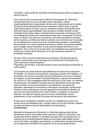 mundiales, y sólo puede ser entendido al contextualizar la época, la política y la
persona del rey.
Como hemos dicho anteriormente, el Motín de Esquilache de 1766 fue la
principal causa por la que los jesuitas fueron expulsados, siendo
responsabilizados de la organización de éste por el descontento por la subida
de precios de los alimentos de primera necesidad. Desde luego, el jesuita
López tomó parte en el motín, pero no existieron pruebas concluyentes para
atribuirle toda la responsabilidad. Esta acusación se debió también al odio
extendido de las clases altas e ilustradas hacia los jesuitas. Domínguez Ortiz
ha señalado las causas más importantes de este odio a los jesuitas. En primer
lugar, su influjo en la corte era muy grande, acumulado ya desde los tiempos
de los Austrias. Los Borbones habían sustituido a los dominicos por los jesuitas
en el confesionario, lo que provocó las consecuentes envidias y enemistades.
Por otra parte, en lo que al aspecto económico se refiere, los jesuitas luchaban
para no pagar ciertos impuestos, lo que producía lógicas tensiones en los
obispados. Pero, como ya se ha apuntado, las rivalidades eran especialmente
fuertes en el terreno de la educación, en el que los jesuitas ejercían un
envidiable monopolio.
De este modo, el rey fue presionado para redactar el real Decreto que se
expone a continuación por el se exigía a los miembros de la Compañía de
Jesús abandonar territorio español.
Pragmática real del Rey: el decreto parece acusar a los jesuitas de perturbar el
orden público
La Compañía de Jesús destacó especialmente en el campo de la educación.
En España, en vísperas de la expulsión, los jesuitas poseían 105 colegios y 12
seminarios, por lo que su expulsión privó de profesores a más de un centenar
de colegios, ya que dominaban Facultades Mayores y algunas Universidades.
Se creó así un vacío pedagógico difícil de solucionar a corto plazo, con severas
consecuencias. No obstante, la rápida reacción del gobierno evitó que éstas
fueran terribles. Convocó oposiciones a las cátedras y a las plazas de
gramática, dotándolas con los bienes confiscados a los jesuitas, siendo estos
cedidos a otras instituciones como por ejemplo la Universidad de Sevilla a la
que se le concede el edificio de la “Casa Profesa” y la Iglesia “La Asunción”
Además, una cláusula impedía que los nuevos «beneficiados» fueran
eclesiásticos, lo que contribuyó al proceso de laicización de la educación.
El área de la investigación también lo sintió muy notablemente, tanto en el
campo de las Humanidades (Isla, Luengo) como en el de las Ciencias. España
no podía permitirse el lujo de desprenderse de tales figuras.
Conclusiones:
Mediante la búsqueda de información en diferentes páginas webs hemos
descubierto cuál fue el principal motivo que llevó a Carlos III a expulsar a los
jesuitas del territorio español: a mediados del siglo XVIII, los jesuitas eran un
colectivo de la sociedad bastante odiado por las clases altas debido al gran
cúmulo de poder y privilegios que poseían. La colaboración de algunos jesuitas
en la organización del Motín de Esquilache fue la excusa perfecta para
 