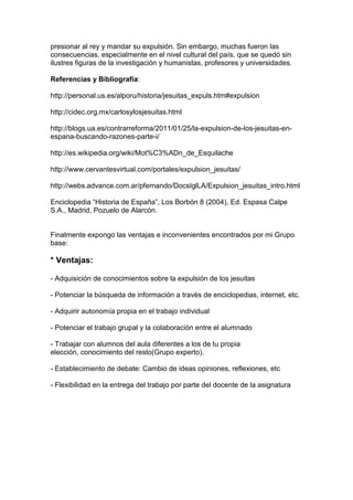 presionar al rey y mandar su expulsión. Sin embargo, muchas fueron las
consecuencias, especialmente en el nivel cultural del país, que se quedó sin
ilustres figuras de la investigación y humanistas, profesores y universidades.
Referencias y Bibliografía:
http://personal.us.es/alporu/historia/jesuitas_expuls.htm#expulsion
http://cidec.org.mx/carlosylosjesuitas.html
http://blogs.ua.es/contrarreforma/2011/01/25/la-expulsion-de-los-jesuitas-en-
espana-buscando-razones-parte-i/
http://es.wikipedia.org/wiki/Mot%C3%ADn_de_Esquilache
http://www.cervantesvirtual.com/portales/expulsion_jesuitas/
http://webs.advance.com.ar/pfernando/DocsIglLA/Expulsion_jesuitas_intro.html
Enciclopedia “Historia de España”, Los Borbón 8 (2004), Ed. Espasa Calpe
S.A., Madrid, Pozuelo de Alarcón.
Finalmente expongo las ventajas e inconvenientes encontrados por mi Grupo
base:
* Ventajas:
- Adquisición de conocimientos sobre la expulsión de los jesuitas
- Potenciar la búsqueda de información a través de enciclopedias, internet, etc.
- Adquirir autonomía propia en el trabajo individual
- Potenciar el trabajo grupal y la colaboración entre el alumnado
- Trabajar con alumnos del aula diferentes a los de tu propia
elección, conocimiento del resto(Grupo experto).
- Establecimiento de debate: Cambio de ideas opiniones, reflexiones, etc
- Flexibilidad en la entrega del trabajo por parte del docente de la asignatura
 
