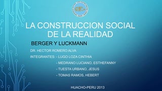 LA CONSTRUCCION SOCIAL
DE LA REALIDAD
BERGER Y LUCKMANN
DR. HECTOR ROMERO ALVA
INTEGRANTES: - LUGO LOZA CINTHIA

- MEDRANO LUCIANO, ESTHEFANNY
- TUESTA URBANO, JESUS
- TOMAS RAMOS, HEBERT

HUACHO-PERU 2013

 