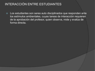 INTERACCIÓN ENTRE ESTUDIANTES
 Los estudiantes son seres auto disciplinados que responden ante
los estímulos ambientales, cuyas tareas de interacción requieren
de la aprobación del profesor, quien observa, mide y evalúa ﻿de
forma directa.
 