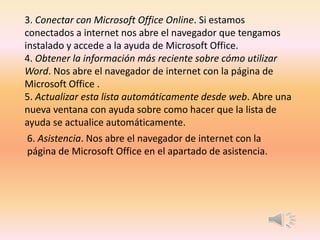 3. Conectar con Microsoft Office Online. Si estamos
conectados a internet nos abre el navegador que tengamos
instalado y accede a la ayuda de Microsoft Office.
4. Obtener la información más reciente sobre cómo utilizar
Word. Nos abre el navegador de internet con la página de
Microsoft Office .
5. Actualizar esta lista automáticamente desde web. Abre una
nueva ventana con ayuda sobre como hacer que la lista de
ayuda se actualice automáticamente.
6. Asistencia. Nos abre el navegador de internet con la
página de Microsoft Office en el apartado de asistencia.
 