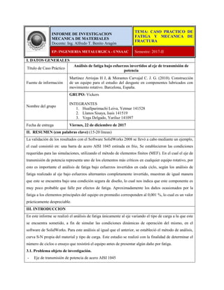 I. DATOS GENERALES
Título de Caso Práctico
Análisis de fatiga bajo esfuerzos invertidos al eje de transmisión de
potencia
Fuente de información
Martínez Arriojas H J, & Morantes Carvajal C. J. G. (2010). Construcción
de un equipo para el estudio del desgaste en componentes lubricados con
movimiento rotativo. Barcelona, España.
Nombre del grupo
GRUPO: Vickers
INTEGRANTES
1. Huallparimachi Leiva, Yetmar 141528
2. Llanos Sisaya, Isais 141519
3. Vega Delgado, Yuriluz 141097
Fecha de entrega Viernes, 22 de diciembre de 2017
II. RESUMEN (con palabras clave) (15-20 líneas)
La validación de los resultados con el Software SolidWorks 2008 se llevó a cabo mediante un ejemplo,
el cual consistió en: una barra de acero AISI 1045 estirada en frio, Se establecieron las condiciones
requeridas para las simulaciones, utilizando el método de elementos finitos (MEF). En el cual el eje de
transmisión de potencia representa uno de los elementos más críticos en cualquier equipo rotativo, por
esto es importante el análisis de fatiga bajo esfuerzos invertidos en cada ciclo, según los análisis de
fatiga realizado al eje bajo esfuerzos alternantes completamente invertido, muestran de igual manera
que este se encuentra bajo una condición segura de diseño, lo cual nos indica que este componente es
muy poco probable que falle por efectos de fatiga. Aproximadamente los daños ocasionados por la
fatiga a los elementos principales del equipo en promedio corresponden al 0,001 %, lo cual es un valor
prácticamente despreciable.
III. INTRODUCCION
En este informe se realizó el análisis de fatiga únicamente al eje variando el tipo de carga a la que este
se encuentra sometido, a fin de simular las condiciones dinámicas de operación del mismo, en el
software de SolidWorks. Para este análisis al igual que el anterior, se estableció el método de análisis,
curva S-N propia del material y tipo de carga. Este estudio se realizó con la finalidad de determinar el
número de ciclos o ensayo que resistirá el equipo antes de presentar algún daño por fatiga.
3.1. Problema objeto de investigación.
- Eje de transmisión de potencia de acero AISI 1045
INFORME DE INVESTIGACION
MECANICA DE MATERIALES
Docente: Ing. Alfredo T. Benito Aragón
TEMA: CASO PRACTICO DE
FATIGA Y MECANICA DE
FRACTURA
EP: INGENIERIA METALURGICA - UNSAAC Semestre: 2017-II
 