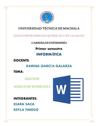 UNIVERSIDAD TÉCNICA DE MACHALA
FACULTADDECIENCIAS QUÍMICAS Y DE LA SALUD
CARRERADEENFERMERÍA
Primer semestre
INFORMÁTICA
DOCENTE:
KARINA GARCÍ A GALARZA
TEMA:
EDICIÓN
BÁSICA DE WORD 2013
INTEGRANTES:
KIARA SACA
KEYLA TINOCO
 