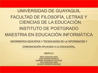 UNIVERSIDAD DE GUAYAQUIL
  FACULTAD DE FILOSOFÌA, LETRAS Y
     CIENCIAS DE LA EDUCACIÒN.
     INSTITUTO DE POSTGRADO
MAESTRIA EN EDUCACIÒN INFORMÀTICA
  INFORMÁTICA EDUCATIVA Y TECNOLOGÍAS DE LA INFORMACIÓN Y
          COMUNICACIÓN APLICADA A LA EDUCACIÓN   .
                            GRUPO # 2
                        MAYA SÁNCHEZ SOTO
                       ALBA MONAR PACHECO
                    FABRICIO NAVARRETE GALARZA
                        FELIZ SANTANA JARA
                     JOHANA PARREÑO SÁNCHEZ
 