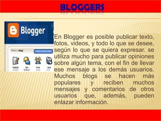 BLOGGERS


   En Blogger es posible publicar texto,
    fotos, videos, y todo lo que se desee,
    según lo que se quiera expresar. se
    utiliza mucho para publicar opiniones
    sobre algún tema, con el fin de llevar
    ese mensaje a los demás usuarios.
    Muchos blogs se hacen más
    populares     y     reciben    muchos
    mensajes y comentarios de otros
    usuarios que, además, pueden
    enlazar información.
 