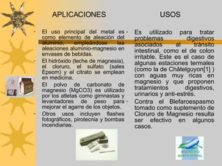 APLICACIONES El uso principal del metal es como elemento de aleación del aluminio, empleándose las aleaciones aluminio-magnesio en envases de bebidas.  El hidróxido (leche de magnesia), el cloruro, el sulfato (sales Epsom) y el citrato se emplean en medicina.  El polvo de carbonato de magnesio (MgCO3) es utilizado por los atletas como gimnastas y levantadores de peso para mejorar el agarre de los objetos.  Otros usos incluyen flashes fotográficos, pirotecnia y bombas incendiarias.  USOS Es utilizado para tratar problemas digestivos asociados al tránsito intestinal, como el de colon irritable. Este es el caso de algunas estaciones termales (como la de Châtelguyon[1] ) con aguas muy ricas en magnesio y que proponen tratamientos digestivos, urinarios y anti-estrés. Contra el Blefaroespasmo tomado como suplemento de Cloruro de Magnesio resulta ser efectivo en algunos casos. 