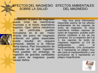 EFECTOS DEL MAGNESIO SOBRE LA SALUD  Inhalación: el polvo de magnesio puede irritar las membranas mucosas o el tracto respiratorio superior. Ojos: daños mecánicos o las partículas pueden incrustarse en el ojo. Visión directa del polvo de magnesio ardiendo sin gafas especiales puede resultar en ceguera temporal, debido a la intensa llama blanca. Piel: Incrustación de partículas en la piel. Ingestión: Poco posible; sin embargo, la ingestión de grandes cantidades de polvo de magnesio puede causar daños.  EFECTOS AMBIENTALES DEL MAGNESIO    Hay muy poca información disponible acerca de los efectos ambientales de los vapores de óxido de magnesio. Si otros mamíferos inhalan vapores de óxido de magnesio, pueden sufrir efectos similares a los de los humanos. En un espectro del 0 al 3, los vapores de óxido de magnesio registran un 0,8 de peligrosidad para el medioambiente. Una puntuación de 3 representa un peligro muy alto para el medioambiente y una puntuación de 0 representa un peligro insignificante.  