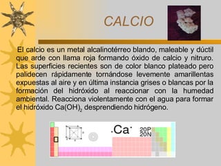 CALCIO El calcio es un metal alcalinotérreo blando,   maleable y dúctil que arde con llama roja formando óxido de calcio y nitruro. Las superficies recientes son de color blanco plateado pero palidecen rápidamente tornándose levemente amarillentas expuestas al aire y en última instancia grises o blancas por la formación del hidróxido al reaccionar con la humedad ambiental. Reacciona violentamente con el agua para formar el hidróxido Ca(OH) 2  desprendiendo hidrógeno.   