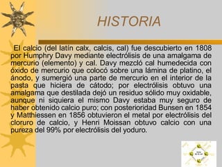 HISTORIA El calcio (del latín calx, calcis, cal) fue descubierto en 1808 por Humphry Davy mediante electrólisis de una amalgama de mercurio (elemento) y cal. Davy mezcló cal humedecida con óxido de mercurio que colocó sobre una lámina de platino, el ánodo, y sumergió una parte de mercurio en el interior de la pasta que hiciera de cátodo; por electrólisis obtuvo una amalgama que destilada dejó un residuo sólido muy oxidable, aunque ni siquiera el mismo Davy estaba muy seguro de haber obtenido calcio puro; con posterioridad Bunsen en 1854 y Matthiessen en 1856 obtuvieron el metal por electrólisis del cloruro de calcio, y Henri Moissan obtuvo calcio con una pureza del 99% por electrólisis del yoduro.  