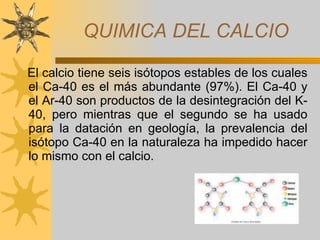QUIMICA DEL CALCIO El calcio tiene seis isótopos estables de los cuales el Ca-40 es el más abundante (97%). El Ca-40 y el Ar-40 son productos de la desintegración del K-40, pero mientras que el segundo se ha usado para la datación en geología, la prevalencia del isótopo Ca-40 en la naturaleza ha impedido hacer lo mismo con el calcio. 