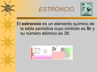 ESTRONCIO El  estroncio  es un elemento químico de la tabla periódica cuyo símbolo es  Sr  y su número atómico es 38.   