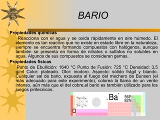 BARIO Propiedades químicas  Reacciona con el agua y se oxida rápidamente en aire húmedo. El elemento es tan reactivo que no existe en estado libre en la naturaleza, siempre se encuentra formando compuestos con halógenos, aunque también se presenta en forma de nitratos o sulfatos no solubles en agua. Algunos de sus compuestos se consideran gemas. Propiedades físicas  Punto de Ebullición: 1640 °C Punto de Fusión: 725 °C Densidad: 3,5 g/ml Color: plateado. Olor: inodoro. Aspecto: sólido frágil y blando. Cualquier sal de bario, expuesta al fuego del mechero de Bunsen (el más adecuado para este experimento), colorea la llama de un verde intenso, aún más que el del cobre , el bario es también utilizado para los juegos piritecnicos. 