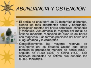 ABUNDANCIA Y OBTENCIÓN  El berilio se encuentra en 30 minerales diferentes, siendo los más importantes berilo y bertrandita, principales fuentes del berilio comercial, crisoberilo y fenaquita. Actualmente la mayoría del metal se obtiene mediante reducción de fluoruro de berilio con magnesio. Las formas preciosas del berilo son el aguamarina y la esmeralda. Geográficamente, las mayores reservas se encuentran en los Estados Unidos que lidera también la producción mundial de berilio (65%), seguido de Rusia (40%) y China (15%). Las reservas mundiales se estima que superan las 80.000 toneladas. 