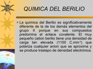 QUIMICA DEL BERILIO La química del Berilio es significativamente diferente de la de los demás elementos del grupo II porque en sus compuestos predomina el enlace covalente. El muy pequeño cation berilio tiene una densidad de carga tan elevada (1100 C.mm -3 ) que polariza cualquier anion que se aproxima y se produce traslapo de densidad electrónica.   