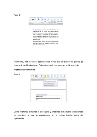 Paso 3:
Finalmente, haz clic en el botón Aceptar. Verás que el texto se ha puesto de
color azul y está subrayado. Esto quiere decir que ahora es un hipervínculo.
Hipervínculos internos
Paso 1:
Como referencia tomamos la bibliografía y añadimos a la palabra seleccionada
un marcador, a este lo encontramos en la opción insertar cerca del
hipervínculo.
 