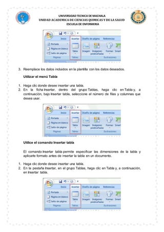 UNIVERSIDAD TECNICA DE MACHALA
UNIDAD ACADEMICA DE CIENCIAS QUIMICAS Y DE LA SALUD
ESCUELA DE ENFERMERIA
3. Reemplace los datos incluidos en la plantilla con los datos deseados.
Utilizar el menú Tabla
1. Haga clic donde desee insertar una tabla.
2. En la ficha Insertar, dentro del grupo Tablas, haga clic en Tabla y, a
continuación, bajo Insertar tabla, seleccione el número de filas y columnas que
desea usar.
Utilice el comando Insertar tabla
El comando Insertar tabla permite especificar las dimensiones de la tabla y
aplicarle formato antes de insertar la tabla en un documento.
1. Haga clic donde desee insertar una tabla.
2. En la pestaña Insertar, en el grupo Tablas, haga clic en Tabla y, a continuación,
en Insertar tabla.
 