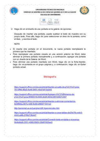 UNIVERSIDAD TECNICA DE MACHALA
UNIDAD ACADEMICA DE CIENCIAS QUIMICAS Y DE LA SALUD
ESCUELA DE ENFERMERIA
2. Haga clic en el diseño de una portada en la galería de opciones.
Después de insertar una portada, puede sustituir el texto de muestra con su
propio texto. Para ello, haga clic para seleccionar un área de la portada, como
el título, y escriba el texto.
NOTA
 Si inserta otra portada en el documento, la nueva portada reemplazará la
primera que ha insertado.
 Para reemplazar una portada creada en una versión anterior de Word, debe
eliminar la primera portada manualmente y, a continuación, agregar una portada
con un diseño de la Galería de Word.
 Para eliminar una portada insertada con Word, haga clic en la ficha Insertar,
haga clic en portadas en el grupo páginas y, a continuación, haga clic en Quitar
portada actual.
Bibliografía
https://support.office.com/es-es/article/Insertar-un-salto-de-p%C3%A1gina-
7613ff46-96e5-4e46-9491-40d7d410a043
https://support.office.com/es-es/article/Agregar-n%C3%BAmeros-de-
p%C3%A1gina-9f366518-0500-4b45-903d-987d3827c007
https://support.office.com/es-es/article/Insertar-o-eliminar-comentarios-
8d3f868a-867e-4df2-8c68-bf96671641e2
http://personal.us.es/juanj/word/6.hipervinculos.htm
https://support.office.com/es-es/article/Insertar-o-crear-tablas-de20e78c-ede3-
4043-a9fb-27f0b73fb447
https://support.office.com/es-es/article/Convertir-texto-en-tabla-o-viceversa-
0b4b8dd9-3551-4980-9565-33b6f1825ea3
 