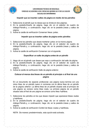 UNIVERSIDAD TECNICA DE MACHALA
UNIDAD ACADEMICA DE CIENCIAS QUIMICAS Y DE LA SALUD
ESCUELA DE ENFERMERIA
Impedir que se inserten saltos de página en medio de los párrafos
1. Seleccione el párrafo que no desea que se divida en dos páginas.
2. En la pestaña Diseño de página, haga clic en el selector de cuadro de
diálogo Párrafo y, a continuación, haga clic en la pestaña Líneas y saltos de
página.
3. Active la casilla de verificación Conservar líneas juntas.
Impedir que se inserten saltos de página entre párrafos
1. Seleccione los párrafos que desee mantener juntos en la misma página.
2. En la pestaña Diseño de página, haga clic en el selector de cuadro de
diálogo Párrafo y, a continuación, haga clic en la pestaña Líneas y saltos de
página.
3. Active la casilla de verificación Conservar con el siguiente.
Especificar un salto de página antes de un párrafo
1. Haga clic en el párrafo que desee que vaya a continuación del salto de página.
2. En la pestaña Diseño de página, haga clic en el selector de cuadro de
diálogo Párrafo y, a continuación, haga clic en la pestaña Líneas y saltos de
página.
3. Active la casilla de verificación Salto de página anterior.
Colocar al menos dos líneas de un párrafo al principio o al final de una
página
En un documento de aspecto profesional, una página nunca termina con una
única línea de un párrafo nuevo ni comienza con la última línea de un párrafo
de la página anterior. La última línea de un párrafo situada sola al principio de
una página se conoce como línea viuda. La primera página de un párrafo
situada sola al final de una página se conoce como línea huérfana.
1. Seleccione los párrafos en los que desee impedir que aparezcan líneas viudas
y huérfanas.
2. En la pestaña Diseño de página, haga clic en el selector de cuadro de
diálogo Párrafo y, a continuación, haga clic en la pestaña Líneas y saltos de
página.
3. Active la casilla de verificación Control de líneas viudas y huérfanas.
NOTA De manera predeterminada, esta opción está activada.
 