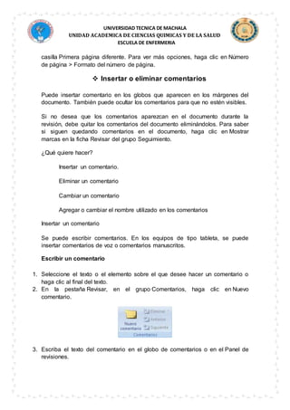UNIVERSIDAD TECNICA DE MACHALA
UNIDAD ACADEMICA DE CIENCIAS QUIMICAS Y DE LA SALUD
ESCUELA DE ENFERMERIA
casilla Primera página diferente. Para ver más opciones, haga clic en Número
de página > Formato del número de página.
 Insertar o eliminar comentarios
Puede insertar comentario en los globos que aparecen en los márgenes del
documento. También puede ocultar los comentarios para que no estén visibles.
Si no desea que los comentarios aparezcan en el documento durante la
revisión, debe quitar los comentarios del documento eliminándolos. Para saber
si siguen quedando comentarios en el documento, haga clic en Mostrar
marcas en la ficha Revisar del grupo Seguimiento.
¿Qué quiere hacer?
Insertar un comentario.
Eliminar un comentario
Cambiar un comentario
Agregar o cambiar el nombre utilizado en los comentarios
Insertar un comentario
Se puede escribir comentarios. En los equipos de tipo tableta, se puede
insertar comentarios de voz o comentarios manuscritos.
Escribir un comentario
1. Seleccione el texto o el elemento sobre el que desee hacer un comentario o
haga clic al final del texto.
2. En la pestaña Revisar, en el grupo Comentarios, haga clic en Nuevo
comentario.
3. Escriba el texto del comentario en el globo de comentarios o en el Panel de
revisiones.
 