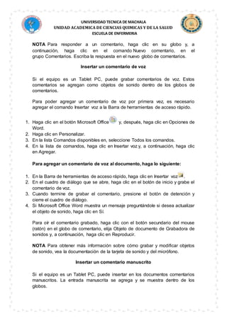 UNIVERSIDAD TECNICA DE MACHALA
UNIDAD ACADEMICA DE CIENCIAS QUIMICAS Y DE LA SALUD
ESCUELA DE ENFERMERIA
NOTA Para responder a un comentario, haga clic en su globo y, a
continuación, haga clic en el comando Nuevo comentario, en el
grupo Comentarios. Escriba la respuesta en el nuevo globo de comentarios.
Insertar un comentario de voz
Si el equipo es un Tablet PC, puede grabar comentarios de voz. Estos
comentarios se agregan como objetos de sonido dentro de los globos de
comentarios.
Para poder agregar un comentario de voz por primera vez, es necesario
agregar el comando Insertar voz a la Barra de herramientas de acceso rápido.
1. Haga clic en el botón Microsoft Office y, después, haga clic en Opciones de
Word.
2. Haga clic en Personalizar.
3. En la lista Comandos disponibles en, seleccione Todos los comandos.
4. En la lista de comandos, haga clic en Insertar voz y, a continuación, haga clic
en Agregar.
Para agregar un comentario de voz al documento, haga lo siguiente:
1. En la Barra de herramientas de acceso rápido, haga clic en Insertar voz .
2. En el cuadro de diálogo que se abre, haga clic en el botón de inicio y grabe el
comentario de voz.
3. Cuando termine de grabar el comentario, presione el botón de detención y
cierre el cuadro de diálogo.
4. Si Microsoft Office Word muestra un mensaje preguntándole si desea actualizar
el objeto de sonido, haga clic en Sí.
Para oír el comentario grabado, haga clic con el botón secundario del mouse
(ratón) en el globo de comentario, elija Objeto de documento de Grabadora de
sonidos y, a continuación, haga clic en Reproducir.
NOTA Para obtener más información sobre cómo grabar y modificar objetos
de sonido, vea la documentación de la tarjeta de sonido y del micrófono.
Insertar un comentario manuscrito
Si el equipo es un Tablet PC, puede insertar en los documentos comentarios
manuscritos. La entrada manuscrita se agrega y se muestra dentro de los
globos.
 