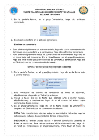 UNIVERSIDAD TECNICA DE MACHALA
UNIDAD ACADEMICA DE CIENCIAS QUIMICAS Y DE LA SALUD
ESCUELA DE ENFERMERIA
1. En la pestaña Revisar, en el grupo Comentarios, haga clic en Nuevo
comentario.
2. Escriba el comentario en el globo de comentario.
Eliminar un comentario
 Para eliminar rápidamente un solo comentario, haga clic con el botón secundario
del mouse en el comentario y, a continuación, haga clic en Eliminar comentario.
 Para eliminar rápidamente todos los comentarios de un documento, haga clic en
un comentario del documento. En la ficha Revisar, en el grupo Comentarios,
haga clic en la flecha que aparece debajo de Eliminar y, a continuación, haga clic
en Eliminar todos los comentarios del documento.
Eliminar comentarios de un revisor específico
1. En la pestaña Revisar, en el grupo Seguimiento, haga clic en la flecha junto
a Mostrar marcas.
2. Para desactivar las casillas de verificación de todos los revisores,
elija Revisores y haga clic en Todos los revisores.
3. Vuelva a hacer clic en la flecha que aparece junto a Mostrar marcas,
elija Revisores y, a continuación, haga clic en el nombre del revisor cuyos
comentarios desea eliminar.
4. En el grupo Comentarios, haga clic en la flecha debajo de Eliminar y,
después, en Eliminar todos los comentarios mostrados.
NOTA Este procedimiento elimina todos los comentarios del revisor que ha
seleccionado, incluidos los comentarios de todo el documento.
SUGERENCIA También puede revisar y eliminar comentarios utilizando el
Panel de revisiones. Para mostrar u ocultar el Panel de revisiones, haga clic
en Panel de revisiones en el grupo Seguimiento. Para llevar el Panel de
 