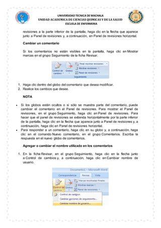 UNIVERSIDAD TECNICA DE MACHALA
UNIDAD ACADEMICA DE CIENCIAS QUIMICAS Y DE LA SALUD
ESCUELA DE ENFERMERIA
revisiones a la parte inferior de la pantalla, haga clic en la flecha que aparece
junto a Panel de revisiones y, a continuación, en Panel de revisiones horizontal.
Cambiar un comentario
Si los comentarios no están visibles en la pantalla, haga clic en Mostrar
marcas en el grupo Seguimiento de la ficha Revisar.
1. Haga clic dentro del globo del comentario que desea modificar.
2. Realice los cambios que desee.
NOTA
 Si los globos están ocultos o si sólo se muestra parte del comentario, puede
cambiar el comentario en el Panel de revisiones. Para mostrar el Panel de
revisiones, en el grupo Seguimiento, haga clic en Panel de revisiones. Para
hacer que el panel de revisiones se extienda horizontalmente por la parte inferior
de la pantalla, haga clic en la flecha que aparece junto a Panel de revisiones y, a
continuación, haga clic en Panel de revisiones horizontal.
 Para responder a un comentario, haga clic en su globo y, a continuación, haga
clic en el comando Nuevo comentario, en el grupo Comentarios. Escriba la
respuesta en el nuevo globo de comentarios.
Agregar o cambiar el nombre utilizado en los comentarios
1. En la ficha Revisar, en el grupo Seguimiento, haga clic en la flecha junto
a Control de cambios y, a continuación, haga clic en Cambiar nombre de
usuario.
 