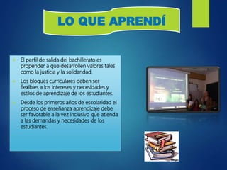  El perfil de salida del bachillerato es
propender a que desarrollen valores tales
como la justicia y la solidaridad.
 Los bloques curriculares deben ser
flexibles a los intereses y necesidades y
estilos de aprendizaje de los estudiantes.
 Desde los primeros años de escolaridad el
proceso de enseñanza aprendizaje debe
ser favorable a la vez inclusivo que atienda
a las demandas y necesidades de los
estudiantes.
LO QUE APRENDÍ
 