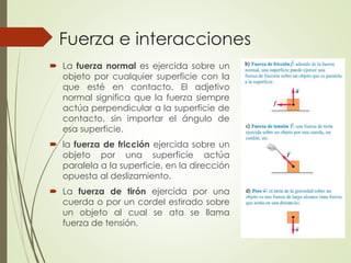  La fuerza normal es ejercida sobre un
objeto por cualquier superficie con la
que esté en contacto. El adjetivo
normal significa que la fuerza siempre
actúa perpendicular a la superficie de
contacto, sin importar el ángulo de
esa superficie.
 la fuerza de fricción ejercida sobre un
objeto por una superficie actúa
paralela a la superficie, en la dirección
opuesta al deslizamiento.
 La fuerza de tirón ejercida por una
cuerda o por un cordel estirado sobre
un objeto al cual se ata se llama
fuerza de tensión.
Fuerza e interacciones
 